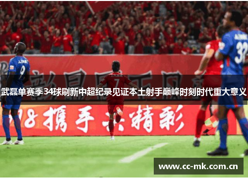 武磊单赛季34球刷新中超纪录见证本土射手巅峰时刻时代重大意义 武磊单赛季34球刷新中超纪录见证本土射手巅峰时刻时代重大意义