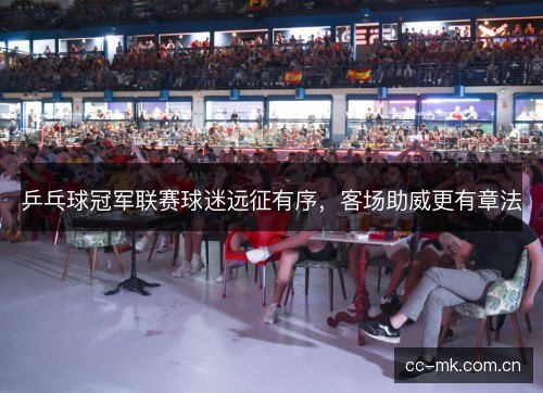 乒乓球冠军联赛球迷远征有序,客场助威更有章法 乒乓球冠军联赛球迷远征有序,客场助威更有章法